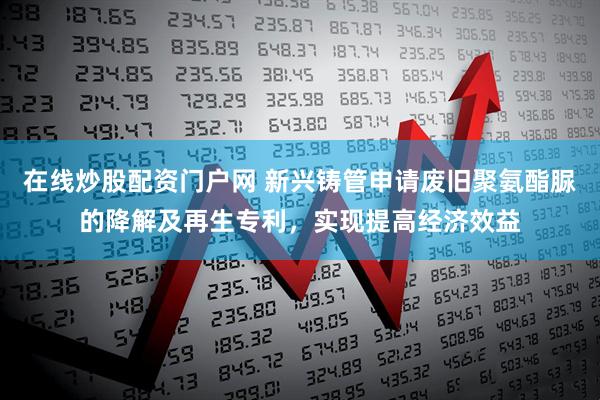 在线炒股配资门户网 新兴铸管申请废旧聚氨酯脲的降解及再生专利，实现提高经济效益
