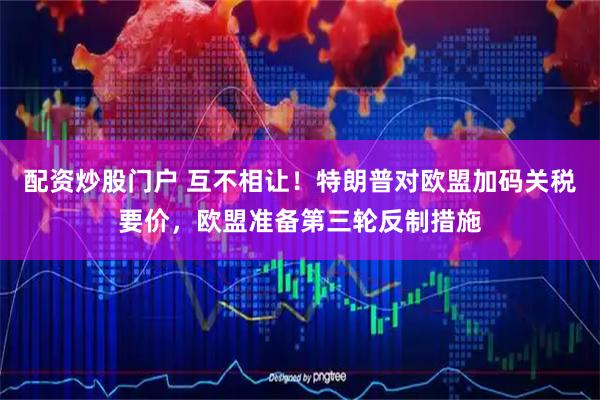 配资炒股门户 互不相让！特朗普对欧盟加码关税要价，欧盟准备第三轮反制措施
