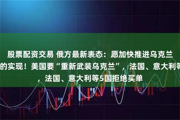 股票配资交易 俄方最新表态：愿加快推进乌克兰局势调解目标的实现！美国要“重新武装乌克兰”，法国、意大利等5国拒绝买单