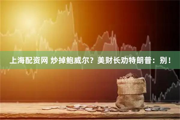 上海配资网 炒掉鲍威尔？美财长劝特朗普：别！