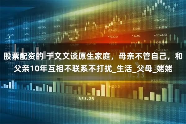 股票配资的 于文文谈原生家庭，母亲不管自己，和父亲10年互相不联系不打扰_生活_父母_姥姥