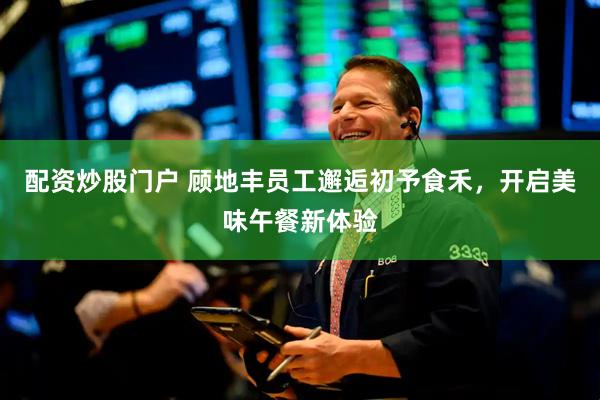配资炒股门户 顾地丰员工邂逅初予食禾，开启美味午餐新体验