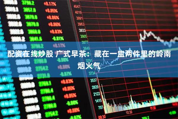 配资在线炒股 广式早茶：藏在一盅两件里的岭南烟火气