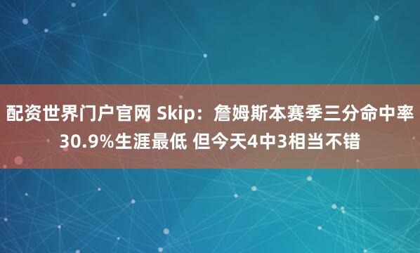 配资世界门户官网 Skip：詹姆斯本赛季三分命中率30.9%生涯最低 但今天4中3相当不错