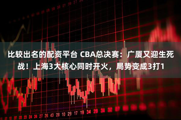 比较出名的配资平台 CBA总决赛：广厦又迎生死战！上海3大核心同时开火，局势变成3打1