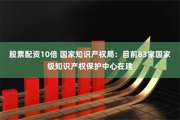 股票配资10倍 国家知识产权局：目前83家国家级知识产权保护中心在建